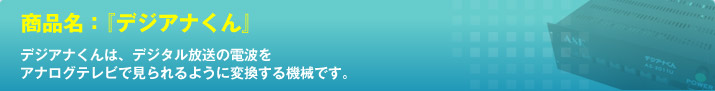 商品名：『デジアナくん』 デジアナくんは、デジタル放送の電波をアナログテレビで見られるように変換する機械です。