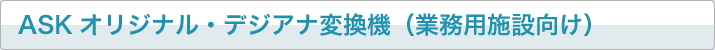 ASKオリジナル・デジアナ変換機（業務用施設向け）