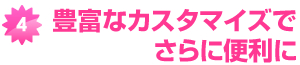 豊富なカスタマイズでさらに便利に 