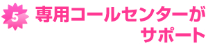 専用コールセンターがサポート 