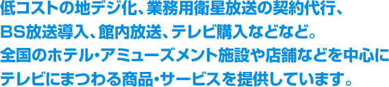 BS放送導入・低コストの地デジ化、業務用衛星放送の契約代行、館内放送などなど。全国のホテル・アミューズメント施設や店舗などを中心にテレビにまつわる商品・サービスを提供しています。