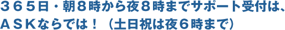 365日・朝8時から夜8時までサポート受付は、ASKならでは！ （土日祝は夜6時まで）